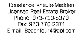 Text Box: Constance Kneule-Madden
Licensed Real Estate Broker
Phone: 973-713-5379
Fax: 973-770-2371
E-mail: Beachfour4@aol.com 
